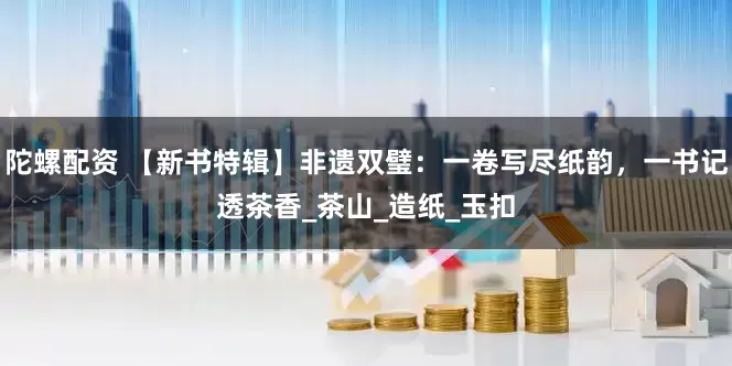 陀螺配资 【新书特辑】非遗双璧：一卷写尽纸韵，一书记透茶香_茶山_造纸_玉扣