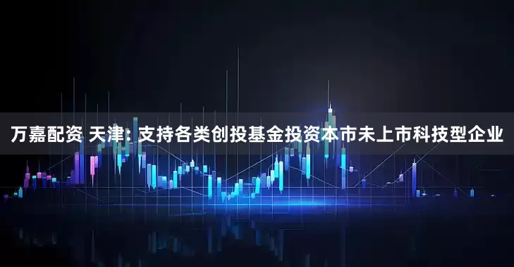 万嘉配资 天津: 支持各类创投基金投资本市未上市科技型企业