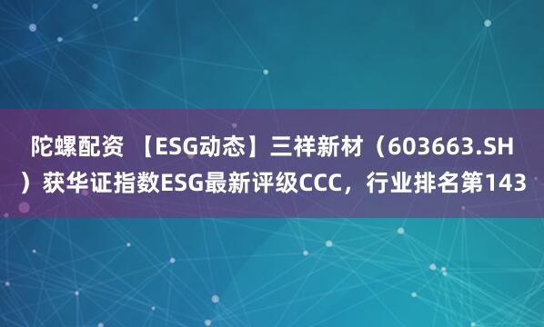 陀螺配资 【ESG动态】三祥新材（603663.SH）获华证指数ESG最新评级CCC，行业排名第143