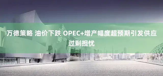 万德策略 油价下跌 OPEC+增产幅度超预期引发供应过剩担忧