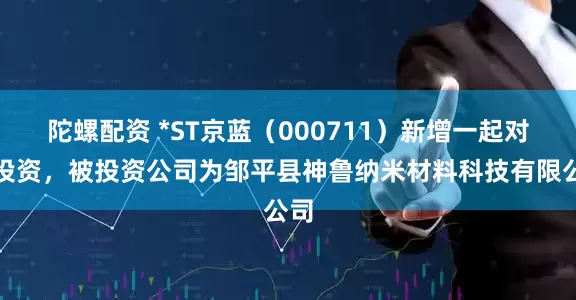 陀螺配资 *ST京蓝（000711）新增一起对外投资，被投资公司为邹平县神鲁纳米材料科技有限公司