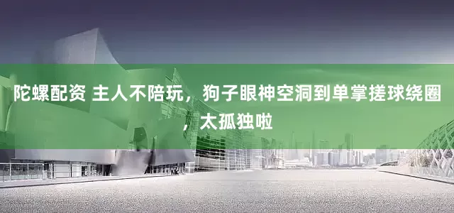 陀螺配资 主人不陪玩，狗子眼神空洞到单掌搓球绕圈，太孤独啦