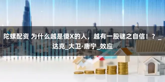 陀螺配资 为什么越是傻X的人，越有一股谜之自信！？_达克_大卫·唐宁_效应