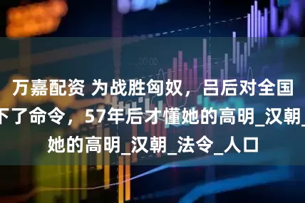 万嘉配资 为战胜匈奴，吕后对全国15岁少女下了命令，57年后才懂她的高明_汉朝_法令_人口