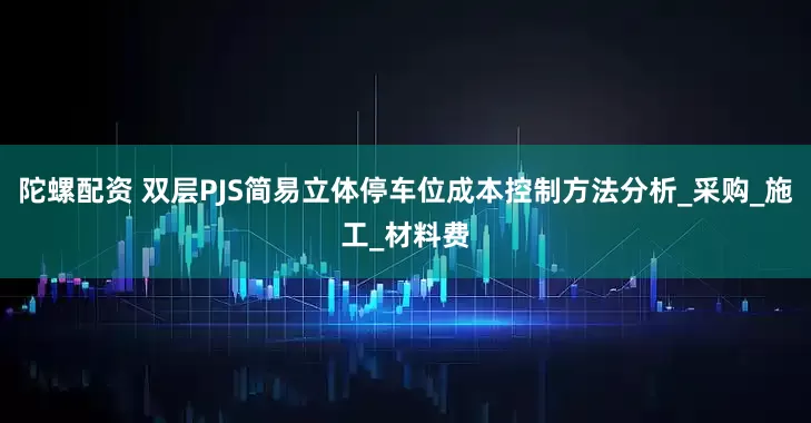 陀螺配资 双层PJS简易立体停车位成本控制方法分析_采购_施工_材料费