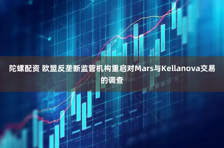 陀螺配资 欧盟反垄断监管机构重启对Mars与Kellanova交易的调查