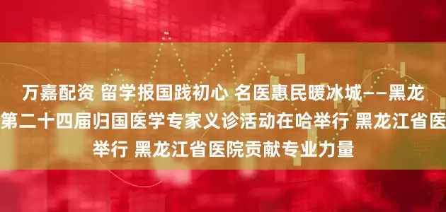 万嘉配资 留学报国践初心 名医惠民暖冰城——黑龙江省欧美同学会第二十四届归国医学专家义诊活动在哈举行 黑龙江省医院贡献专业力量