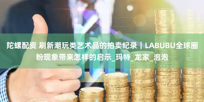 陀螺配资 刷新潮玩类艺术品的拍卖纪录｜LABUBU全球圈粉现象带来怎样的启示_玛特_龙家_泡泡