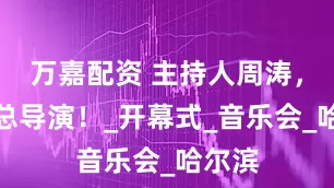 万嘉配资 主持人周涛，再任总导演！_开幕式_音乐会_哈尔滨