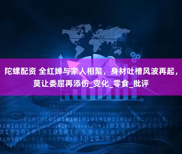 陀螺配资 全红婵与家人相聚，身材吐槽风波再起，莫让委屈再添伤_变化_零食_批评