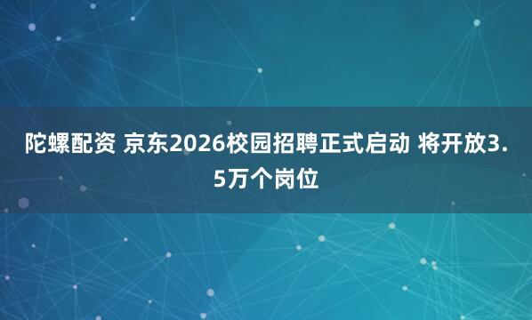 陀螺配资 京东2026校园招聘正式启动 将开放3.5万个岗位