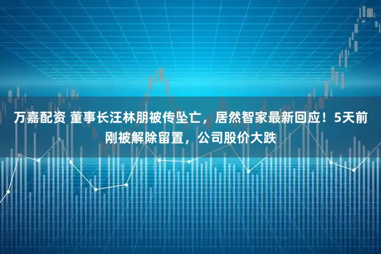 万嘉配资 董事长汪林朋被传坠亡，居然智家最新回应！5天前刚被解除留置，公司股价大跌