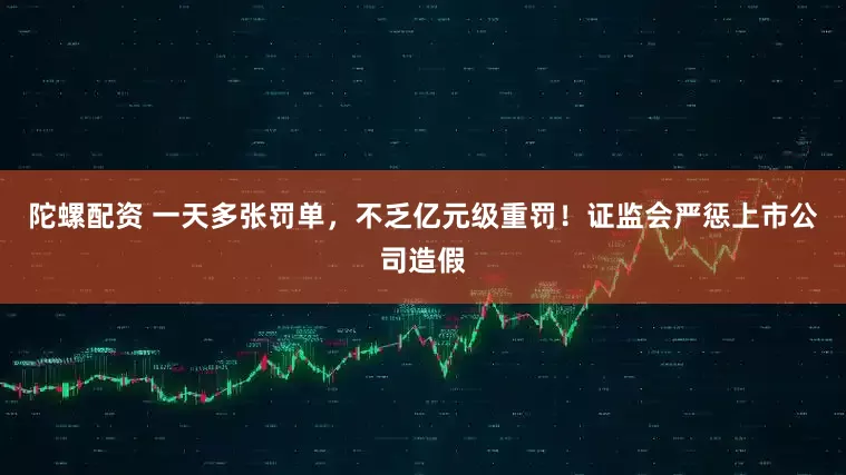 陀螺配资 一天多张罚单，不乏亿元级重罚！证监会严惩上市公司造假