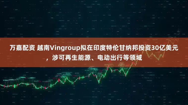 万嘉配资 越南Vingroup拟在印度特伦甘纳邦投资30亿美元，涉可再生能源、电动出行等领域