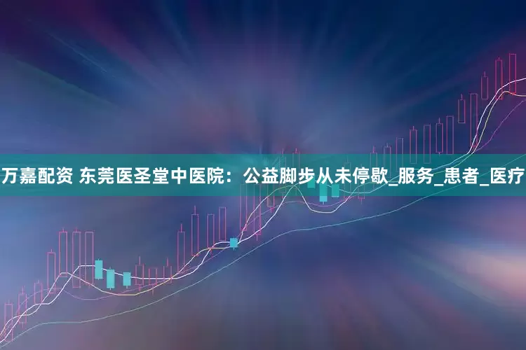 万嘉配资 东莞医圣堂中医院：公益脚步从未停歇_服务_患者_医疗