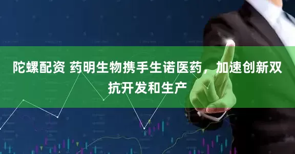陀螺配资 药明生物携手生诺医药，加速创新双抗开发和生产