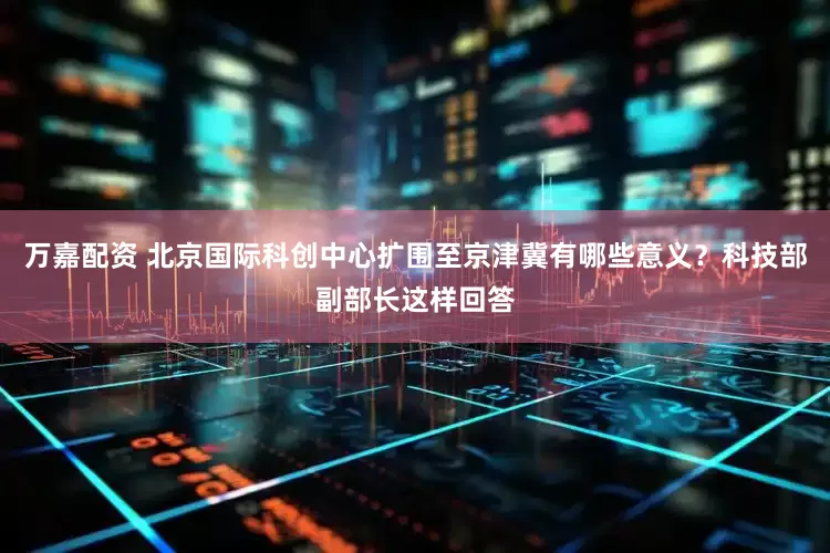 万嘉配资 北京国际科创中心扩围至京津冀有哪些意义？科技部副部长这样回答